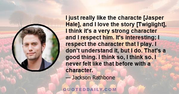 I just really like the characte [Jasper Hale], and I love the story [Twiglight], I think it's a very strong character and I respect him. It's interesting; I respect the character that I play. I don't understand it, but