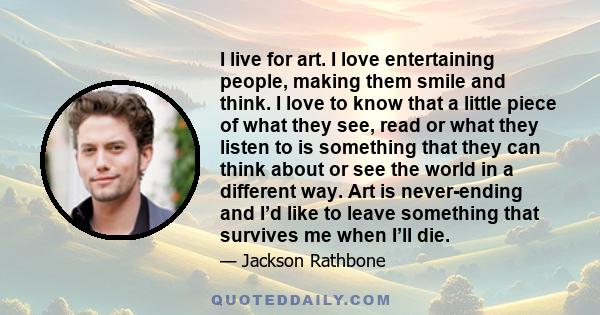 I live for art. I love entertaining people, making them smile and think. I love to know that a little piece of what they see, read or what they listen to is something that they can think about or see the world in a