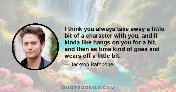 I think you always take away a little bit of a character with you, and it kinda like hangs on you for a bit, and then as time kind of goes and wears off a little bit.