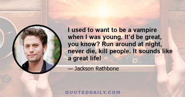 I used to want to be a vampire when I was young. It’d be great, you know? Run around at night, never die, kill people. It sounds like a great life!