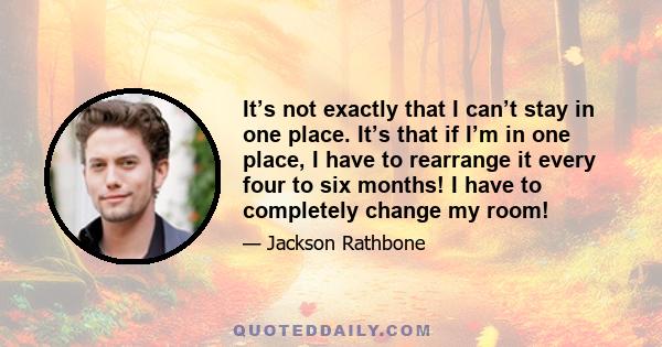 It’s not exactly that I can’t stay in one place. It’s that if I’m in one place, I have to rearrange it every four to six months! I have to completely change my room!