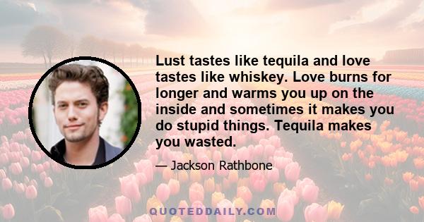 Lust tastes like tequila and love tastes like whiskey. Love burns for longer and warms you up on the inside and sometimes it makes you do stupid things. Tequila makes you wasted.