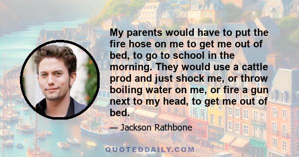 My parents would have to put the fire hose on me to get me out of bed, to go to school in the morning. They would use a cattle prod and just shock me, or throw boiling water on me, or fire a gun next to my head, to get