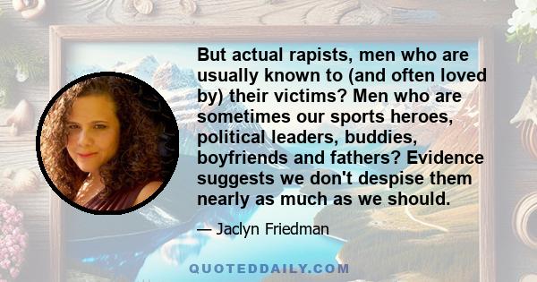 But actual rapists, men who are usually known to (and often loved by) their victims? Men who are sometimes our sports heroes, political leaders, buddies, boyfriends and fathers? Evidence suggests we don't despise them