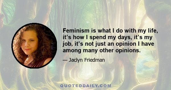 Feminism is what I do with my life, it’s how I spend my days, it’s my job, it’s not just an opinion I have among many other opinions.