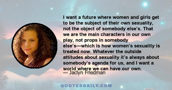 I want a future where women and girls get to be the subject of their own sexuality, not the object of somebody else’s. That we are the main characters in our own play, not props in somebody else’s—which is how women’s