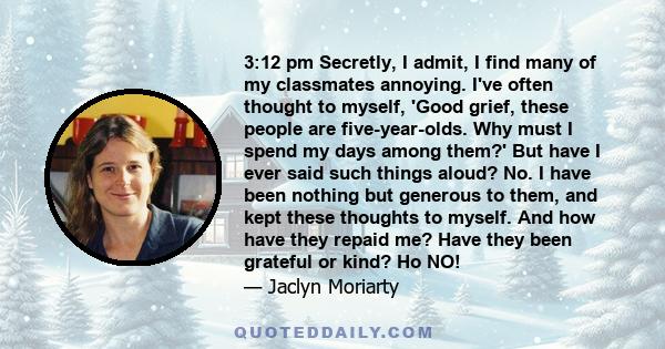 3:12 pm Secretly, I admit, I find many of my classmates annoying. I've often thought to myself, 'Good grief, these people are five-year-olds. Why must I spend my days among them?' But have I ever said such things aloud? 