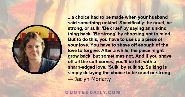 ...a choice had to be made when your husband said something unkind. Specifically: be cruel, be strong, or sulk. 'Be cruel' by saying an unkind thing back. 'Be strong' by choosing not to mind. But to do this, you have to 