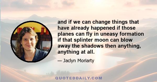 and if we can change things that have already happened if those planes can fly in uneasy formation if that splinter moon can blow away the shadows then anything, anything at all.