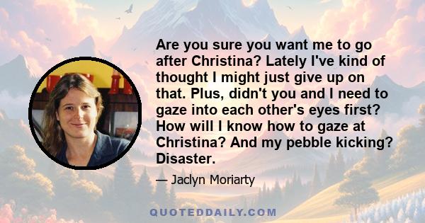 Are you sure you want me to go after Christina? Lately I've kind of thought I might just give up on that. Plus, didn't you and I need to gaze into each other's eyes first? How will I know how to gaze at Christina? And