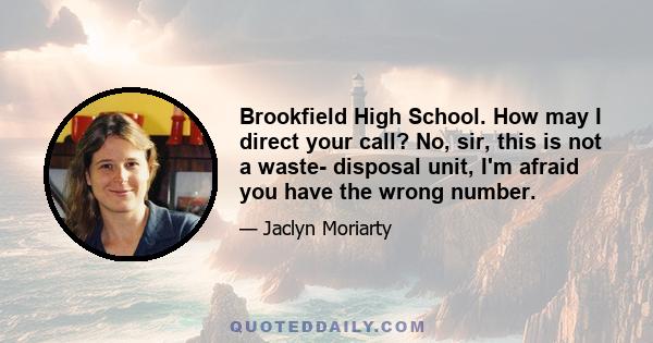 Brookfield High School. How may I direct your call? No, sir, this is not a waste- disposal unit, I'm afraid you have the wrong number.