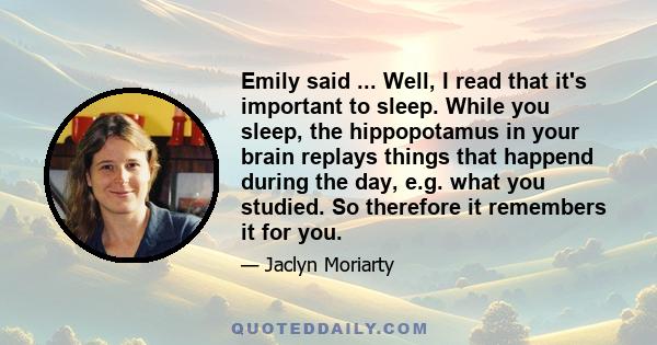 Emily said ... Well, I read that it's important to sleep. While you sleep, the hippopotamus in your brain replays things that happend during the day, e.g. what you studied. So therefore it remembers it for you.