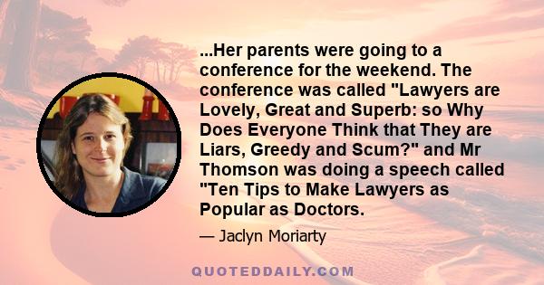 ...Her parents were going to a conference for the weekend. The conference was called Lawyers are Lovely, Great and Superb: so Why Does Everyone Think that They are Liars, Greedy and Scum? and Mr Thomson was doing a