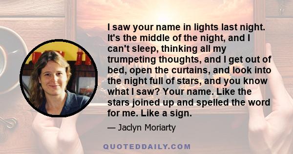 I saw your name in lights last night. It's the middle of the night, and I can't sleep, thinking all my trumpeting thoughts, and I get out of bed, open the curtains, and look into the night full of stars, and you know