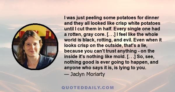 I was just peeling some potatoes for dinner and they all looked like crisp white potatoes until I cut them in half. Every single one had a rotten, gray core. [. . .] I feel like the whole world is black, rotting, and