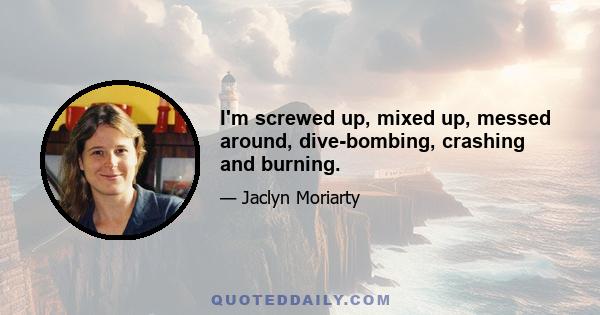 I'm screwed up, mixed up, messed around, dive-bombing, crashing and burning.