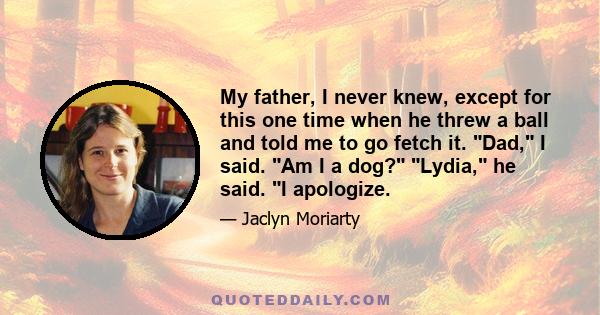 My father, I never knew, except for this one time when he threw a ball and told me to go fetch it. Dad, I said. Am I a dog? Lydia, he said. I apologize.