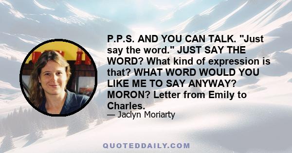 P.P.S. AND YOU CAN TALK. Just say the word. JUST SAY THE WORD? What kind of expression is that? WHAT WORD WOULD YOU LIKE ME TO SAY ANYWAY? MORON? Letter from Emily to Charles.