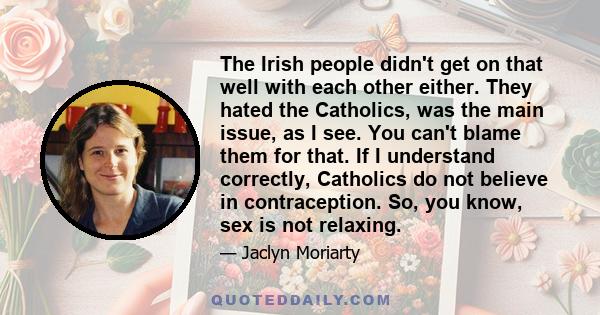 The Irish people didn't get on that well with each other either. They hated the Catholics, was the main issue, as I see. You can't blame them for that. If I understand correctly, Catholics do not believe in