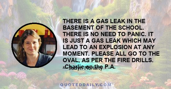 THERE IS A GAS LEAK IN THE BASEMENT OF THE SCHOOL. THERE IS NO NEED TO PANIC. IT IS JUST A GAS LEAK WHICH MAY LEAD TO AN EXPLOSION AT ANY MOMENT. PLEASE ALL GO TO THE OVAL, AS PER THE FIRE DRILLS. -Charlie on the P.A.