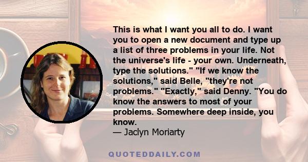 This is what I want you all to do. I want you to open a new document and type up a list of three problems in your life. Not the universe's life - your own. Underneath, type the solutions. If we know the solutions, said