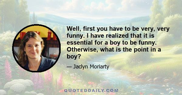 Well, first you have to be very, very funny. I have realized that it is essential for a boy to be funny. Otherwise, what is the point in a boy?