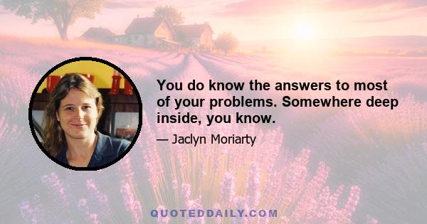 You do know the answers to most of your problems. Somewhere deep inside, you know.