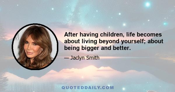 After having children, life becomes about living beyond yourself; about being bigger and better.