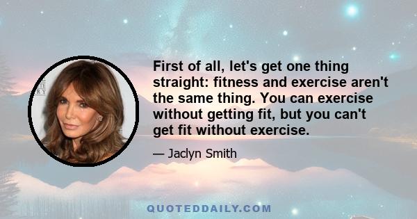 First of all, let's get one thing straight: fitness and exercise aren't the same thing. You can exercise without getting fit, but you can't get fit without exercise.