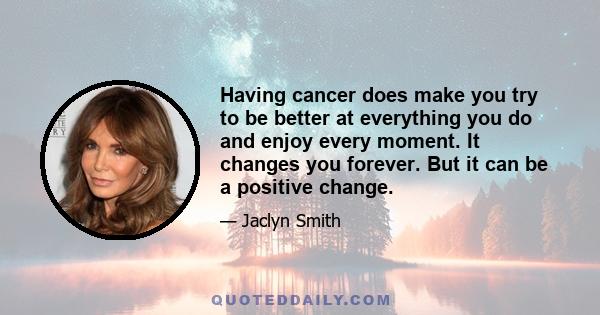 Having cancer does make you try to be better at everything you do and enjoy every moment. It changes you forever. But it can be a positive change.