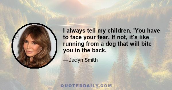 I always tell my children, 'You have to face your fear. If not, it's like running from a dog that will bite you in the back.