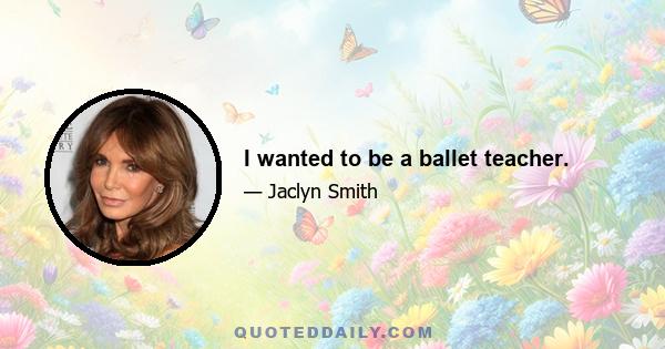 I wanted to be a ballet teacher.