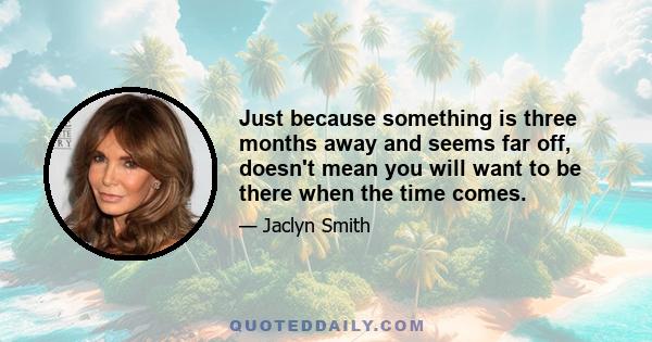 Just because something is three months away and seems far off, doesn't mean you will want to be there when the time comes.