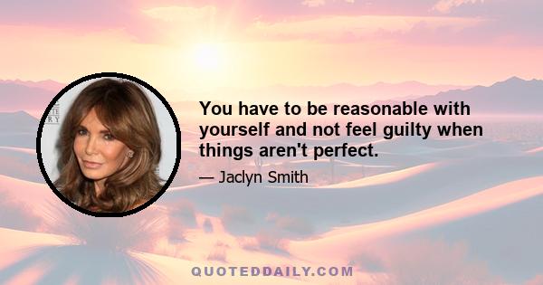 You have to be reasonable with yourself and not feel guilty when things aren't perfect.