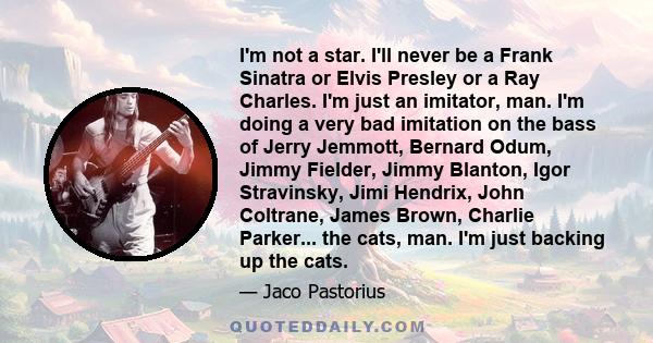 I'm not a star. I'll never be a Frank Sinatra or Elvis Presley or a Ray Charles. I'm just an imitator, man. I'm doing a very bad imitation on the bass of Jerry Jemmott, Bernard Odum, Jimmy Fielder, Jimmy Blanton, Igor