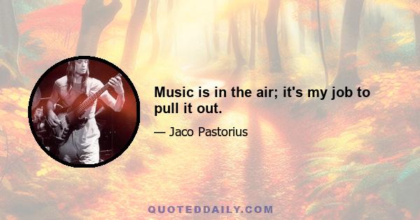 Music is in the air; it's my job to pull it out.