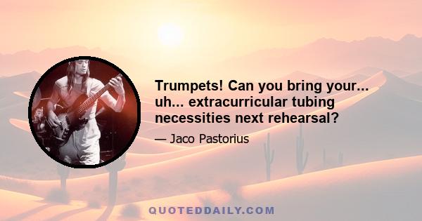 Trumpets! Can you bring your... uh... extracurricular tubing necessities next rehearsal?