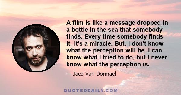 A film is like a message dropped in a bottle in the sea that somebody finds. Every time somebody finds it, it's a miracle. But, I don't know what the perception will be. I can know what I tried to do, but I never know