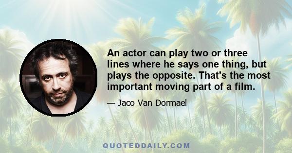 An actor can play two or three lines where he says one thing, but plays the opposite. That's the most important moving part of a film.