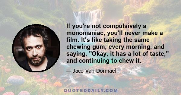 If you're not compulsively a monomaniac, you'll never make a film. It's like taking the same chewing gum, every morning, and saying, Okay, it has a lot of taste, and continuing to chew it.