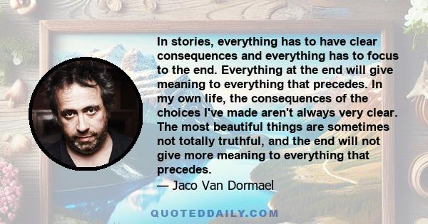 In stories, everything has to have clear consequences and everything has to focus to the end. Everything at the end will give meaning to everything that precedes. In my own life, the consequences of the choices I've