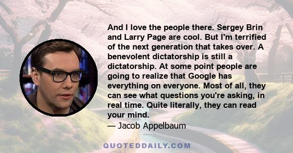 And I love the people there. Sergey Brin and Larry Page are cool. But I'm terrified of the next generation that takes over. A benevolent dictatorship is still a dictatorship. At some point people are going to realize