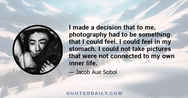 I made a decision that to me, photography had to be something that I could feel. I could feel in my stomach. I could not take pictures that were not connected to my own inner life.