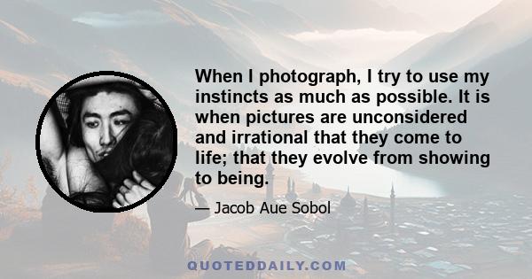 When I photograph, I try to use my instincts as much as possible. It is when pictures are unconsidered and irrational that they come to life; that they evolve from showing to being.