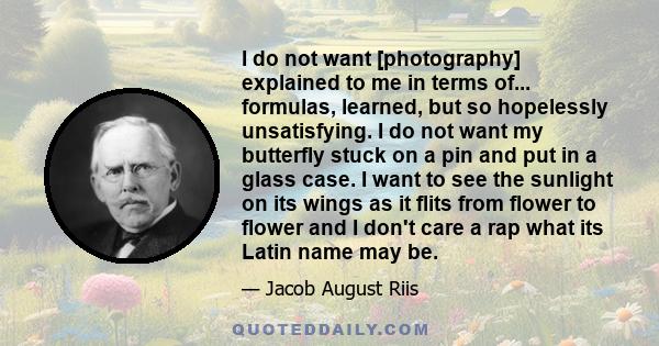 I do not want [photography] explained to me in terms of... formulas, learned, but so hopelessly unsatisfying. I do not want my butterfly stuck on a pin and put in a glass case. I want to see the sunlight on its wings as 