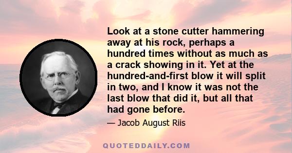 Look at a stone cutter hammering away at his rock, perhaps a hundred times without as much as a crack showing in it. Yet at the hundred-and-first blow it will split in two, and I know it was not the last blow that did