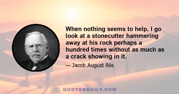 When nothing seems to help, I go look at a stonecutter hammering away at his rock perhaps a hundred times without as much as a crack showing in it.