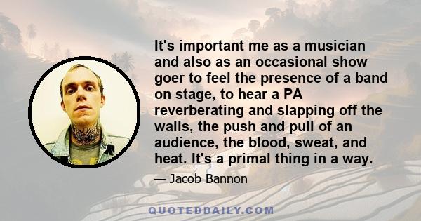 It's important me as a musician and also as an occasional show goer to feel the presence of a band on stage, to hear a PA reverberating and slapping off the walls, the push and pull of an audience, the blood, sweat, and 