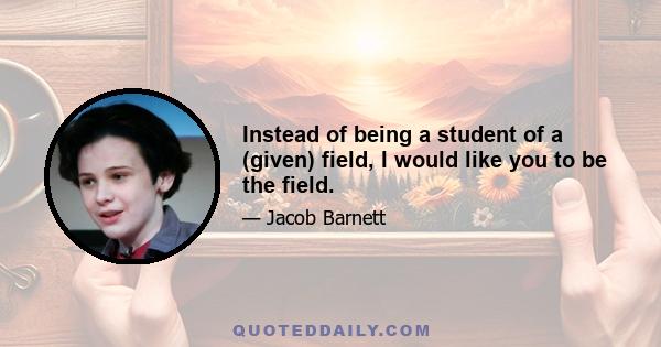 Instead of being a student of a (given) field, I would like you to be the field.