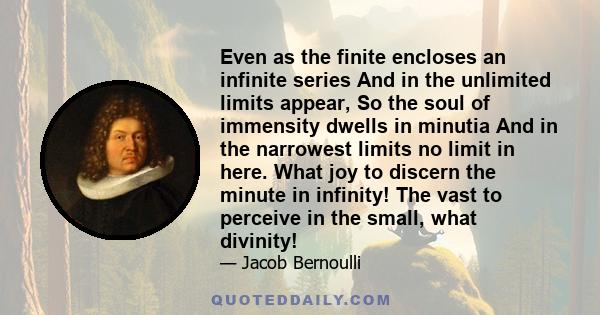 Even as the finite encloses an infinite series And in the unlimited limits appear, So the soul of immensity dwells in minutia And in the narrowest limits no limit in here. What joy to discern the minute in infinity! The 